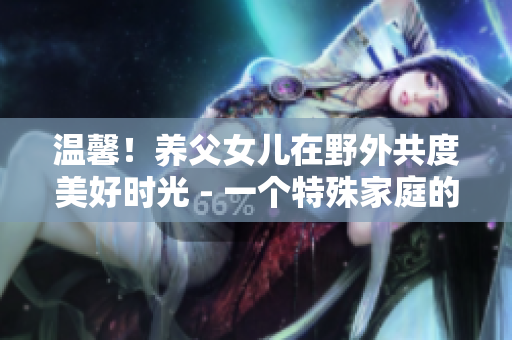 温馨！养父女儿在野外共度美好时光 - 一个特殊家庭的野炊之旅