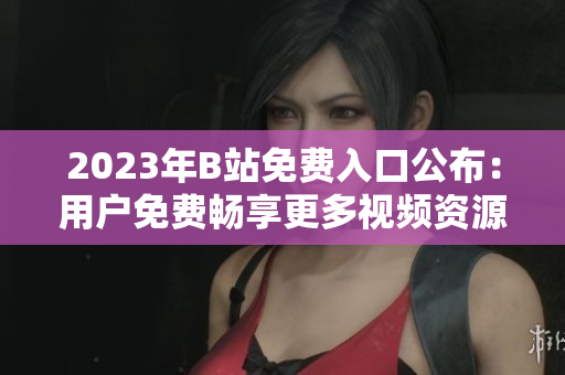 2023年B站免费入口公布：用户免费畅享更多视频资源