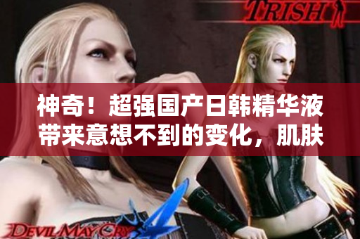 神奇！超强国产日韩精华液带来意想不到的变化，肌肤焕然新生！