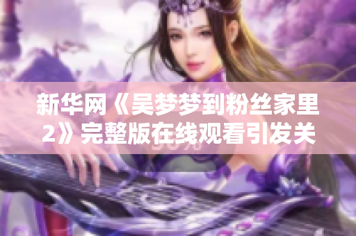 新华网《吴梦梦到粉丝家里2》完整版在线观看引发关注