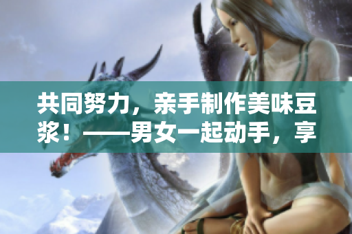 共同努力，亲手制作美味豆浆！——男女一起动手，享受健康的家庭生活