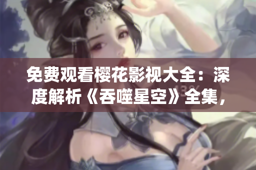 免费观看樱花影视大全：深度解析《吞噬星空》全集，精彩内容一网打尽(1)