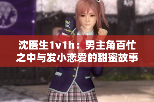沈医生1v1h：男主角百忙之中与发小恋爱的甜蜜故事