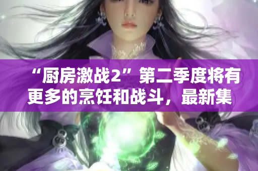 “厨房激战2”第二季度将有更多的烹饪和战斗，最新集预告惊喜不断！