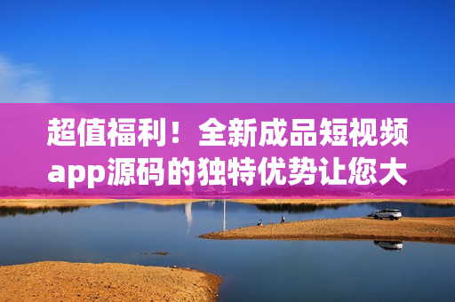 超值福利！全新成品短视频app源码的独特优势让您大开眼界(1)