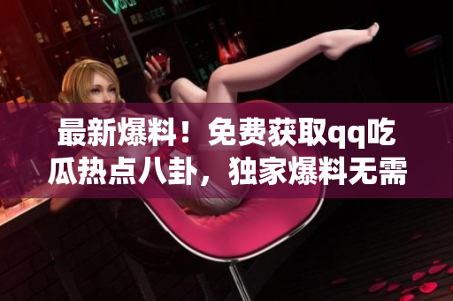 最新爆料！免费获取qq吃瓜热点八卦，独家爆料无需付费