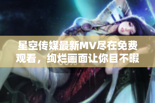 星空传媒最新MV尽在免费观看，绚烂画面让你目不暇接！