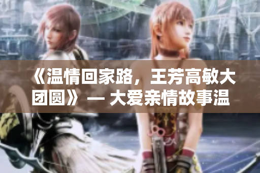 《温情回家路，王芳高敏大团圆》 — 大爱亲情故事温暖人心