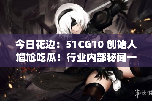 今日花边：51CG10 创始人尴尬吃瓜！行业内部秘闻一览无余(1)