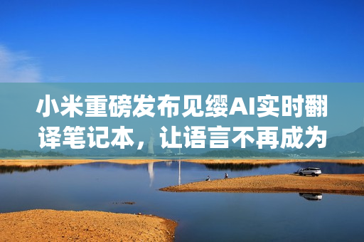 小米重磅发布见缨AI实时翻译笔记本，让语言不再成为隔阂(1)