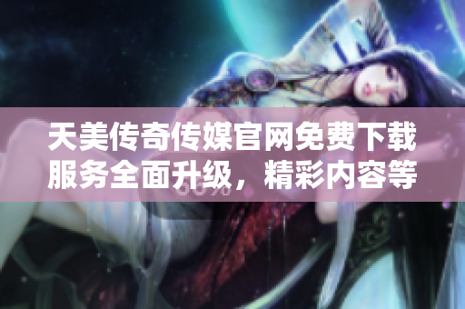 天美传奇传媒官网免费下载服务全面升级，精彩内容等你来体验