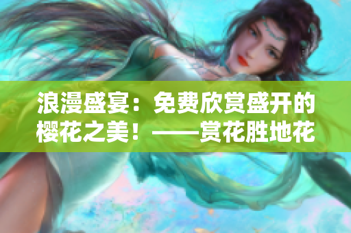 浪漫盛宴：免费欣赏盛开的樱花之美！——赏花胜地花期攻略实用指南