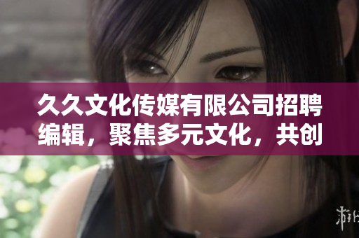 久久文化传媒有限公司招聘编辑，聚焦多元文化，共创精彩内容！