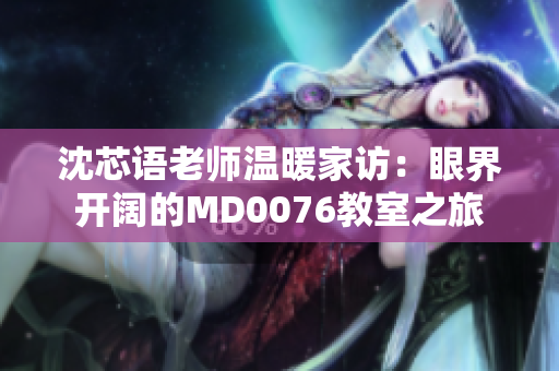 沈芯语老师温暖家访：眼界开阔的MD0076教室之旅