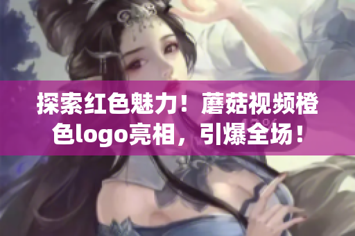 探索红色魅力！蘑菇视频橙色logo亮相，引爆全场！
