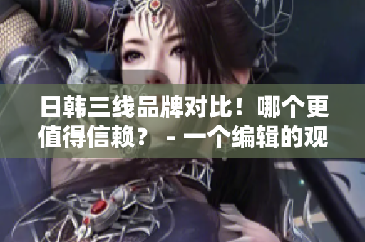 日韩三线品牌对比！哪个更值得信赖？ - 一个编辑的观点