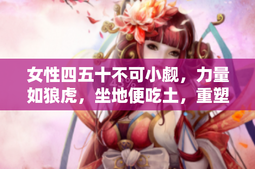 女性四五十不可小觑，力量如狼虎，坐地便吃土，重塑人生，锐意进取！