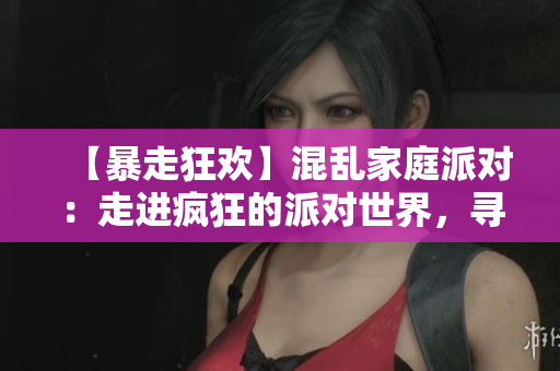 【暴走狂欢】混乱家庭派对：走进疯狂的派对世界，寻找自我解放！