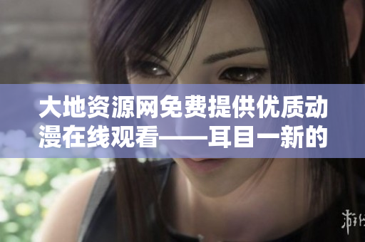 大地资源网免费提供优质动漫在线观看——耳目一新的动漫享受！
