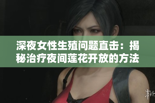 深夜女性生殖问题直击：揭秘治疗夜间莲花开放的方法
