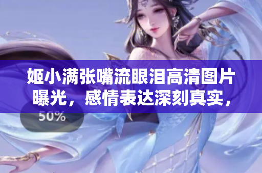 姬小满张嘴流眼泪高清图片曝光，感情表达深刻真实，网友纷纷感动分享