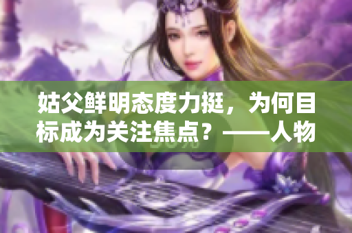 姑父鲜明态度力挺，为何目标成为关注焦点？——人物深度报道