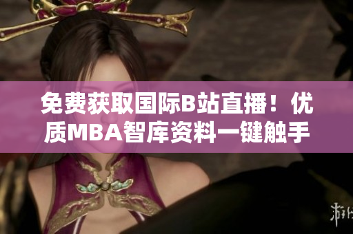 免费获取国际B站直播！优质MBA智库资料一键触手可得！
