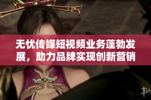 无忧传媒短视频业务蓬勃发展，助力品牌实现创新营销策略