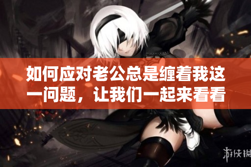 如何应对老公总是缠着我这一问题，让我们一起来看看！