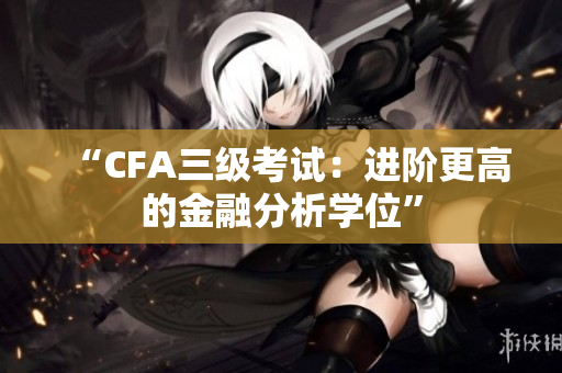 “CFA三级考试：进阶更高的金融分析学位”