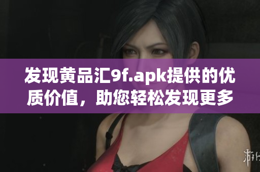发现黄品汇9f.apk提供的优质价值，助您轻松发现更多精彩内容(1)