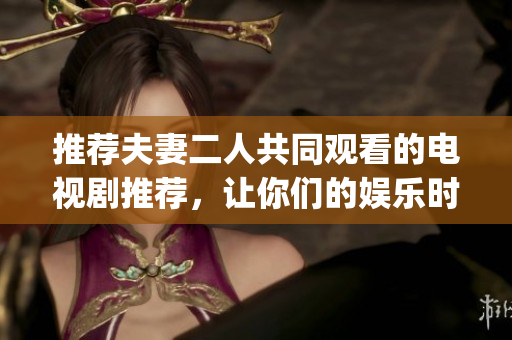 推荐夫妻二人共同观看的电视剧推荐，让你们的娱乐时光更惬意(1)