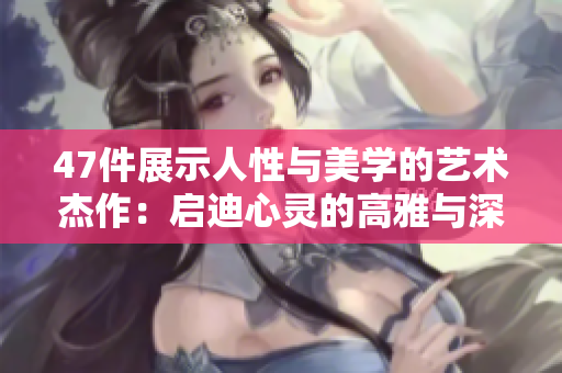 47件展示人性与美学的艺术杰作：启迪心灵的高雅与深刻的思考