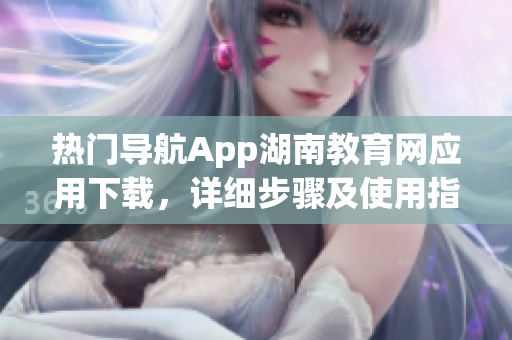热门导航App湖南教育网应用下载，详细步骤及使用指南(1)