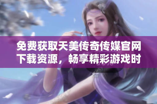 免费获取天美传奇传媒官网下载资源，畅享精彩游戏时光