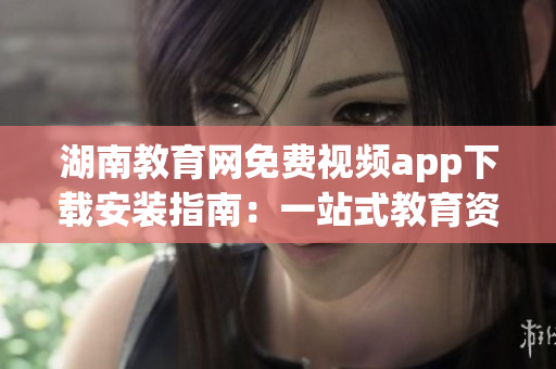 湖南教育网免费视频app下载安装指南：一站式教育资源尽情畅享(1)