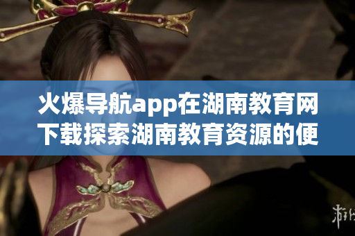 火爆导航app在湖南教育网下载探索湖南教育资源的便捷利器(1)
