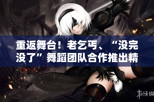 重返舞台！老乞丐、“没完没了”舞蹈团队合作推出精彩第73节