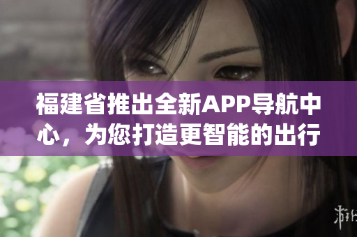 福建省推出全新APP导航中心，为您打造更智能的出行体验(1)