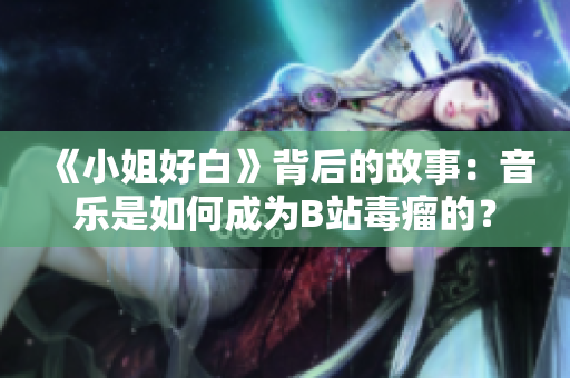《小姐好白》背后的故事：音乐是如何成为B站毒瘤的？