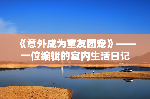 《意外成为室友团宠》——一位编辑的室内生活日记