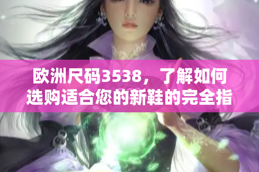 欧洲尺码3538，了解如何选购适合您的新鞋的完全指南！