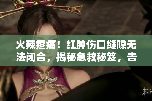 火辣疼痛！红肿伤口缝隙无法闭合，揭秘急救秘笈，告别痛苦！