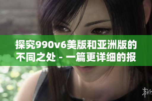 探究990v6美版和亚洲版的不同之处 - 一篇更详细的报道