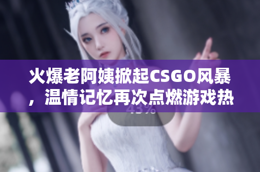 火爆老阿姨掀起CSGO风暴，温情记忆再次点燃游戏热情！