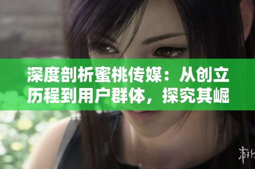 深度剖析蜜桃传媒：从创立历程到用户群体，探究其崛起之迹
