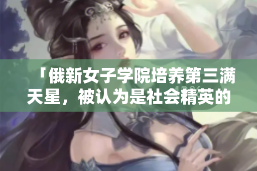 「俄新女子学院培养第三满天星，被认为是社会精英的摇篮」
