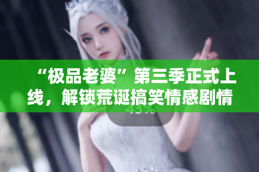 “极品老婆”第三季正式上线，解锁荒诞搞笑情感剧情！