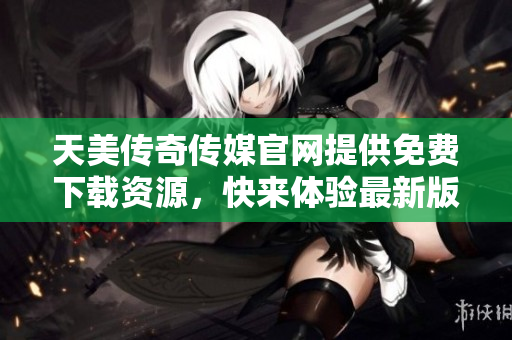 天美传奇传媒官网提供免费下载资源，快来体验最新版本！