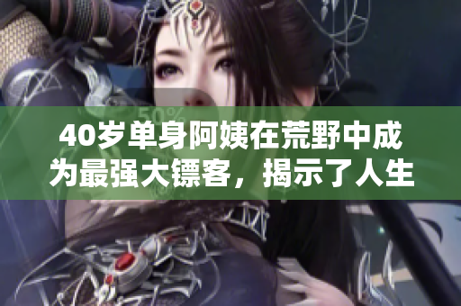 40岁单身阿姨在荒野中成为最强大镖客，揭示了人生第二春的故事